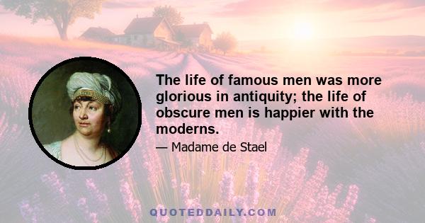 The life of famous men was more glorious in antiquity; the life of obscure men is happier with the moderns.