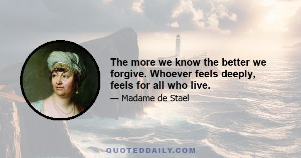 The more we know the better we forgive. Whoever feels deeply, feels for all who live.