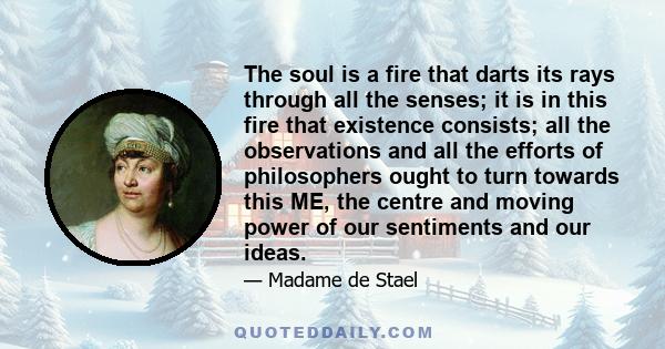 The soul is a fire that darts its rays through all the senses; it is in this fire that existence consists; all the observations and all the efforts of philosophers ought to turn towards this ME, the centre and moving