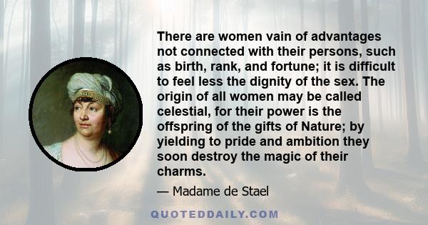 There are women vain of advantages not connected with their persons, such as birth, rank, and fortune; it is difficult to feel less the dignity of the sex. The origin of all women may be called celestial, for their