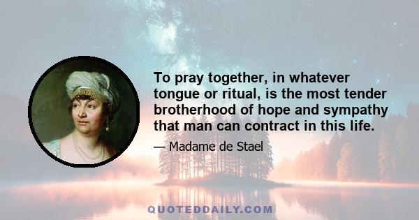 To pray together, in whatever tongue or ritual, is the most tender brotherhood of hope and sympathy that man can contract in this life.