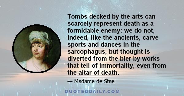 Tombs decked by the arts can scarcely represent death as a formidable enemy; we do not, indeed, like the ancients, carve sports and dances in the sarcophagus, but thought is diverted from the bier by works that tell of