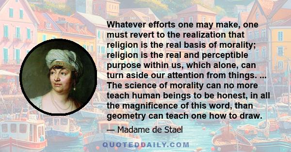 Whatever efforts one may make, one must revert to the realization that religion is the real basis of morality; religion is the real and perceptible purpose within us, which alone, can turn aside our attention from