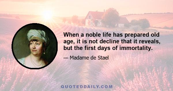 When a noble life has prepared old age, it is not decline that it reveals, but the first days of immortality.