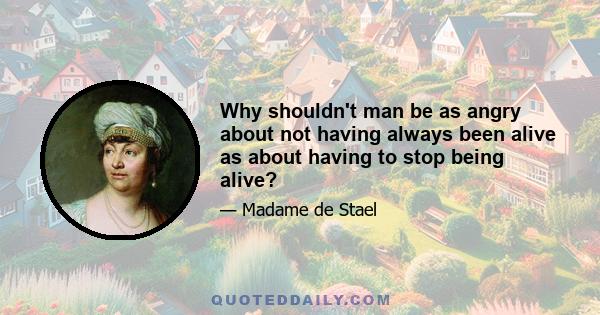 Why shouldn't man be as angry about not having always been alive as about having to stop being alive?