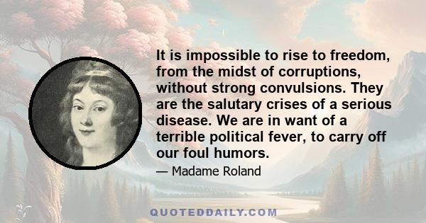 It is impossible to rise to freedom, from the midst of corruptions, without strong convulsions. They are the salutary crises of a serious disease. We are in want of a terrible political fever, to carry off our foul