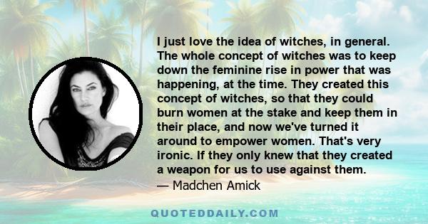 I just love the idea of witches, in general. The whole concept of witches was to keep down the feminine rise in power that was happening, at the time. They created this concept of witches, so that they could burn women