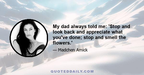 My dad always told me: 'Stop and look back and appreciate what you've done; stop and smell the flowers.'