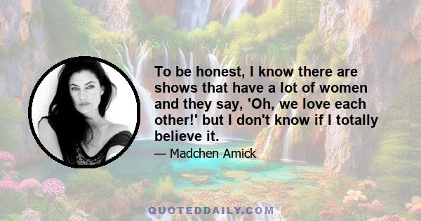 To be honest, I know there are shows that have a lot of women and they say, 'Oh, we love each other!' but I don't know if I totally believe it.