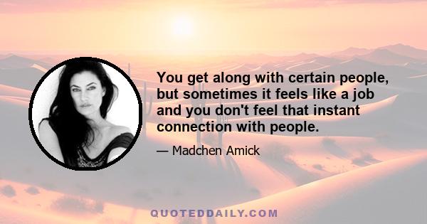 You get along with certain people, but sometimes it feels like a job and you don't feel that instant connection with people.