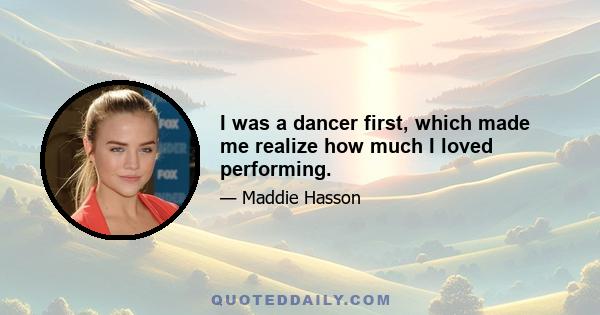 I was a dancer first, which made me realize how much I loved performing.