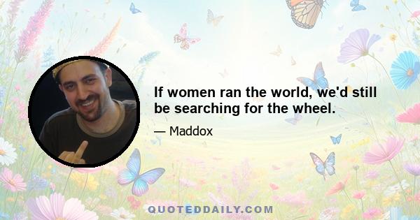 If women ran the world, we'd still be searching for the wheel.