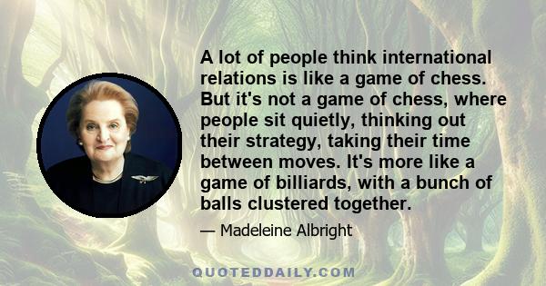 A lot of people think international relations is like a game of chess. But it's not a game of chess, where people sit quietly, thinking out their strategy, taking their time between moves. It's more like a game of