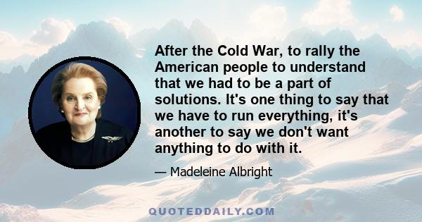 After the Cold War, to rally the American people to understand that we had to be a part of solutions. It's one thing to say that we have to run everything, it's another to say we don't want anything to do with it.