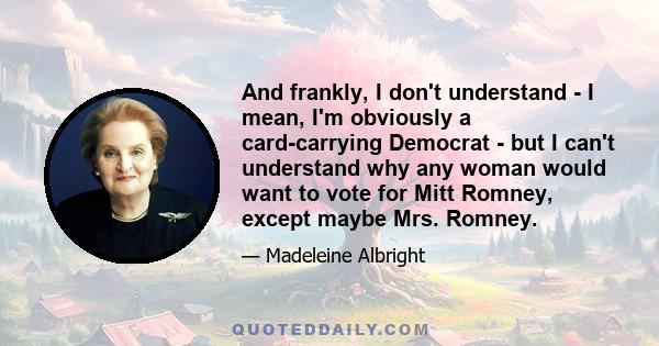 And frankly, I don't understand - I mean, I'm obviously a card-carrying Democrat - but I can't understand why any woman would want to vote for Mitt Romney, except maybe Mrs. Romney.