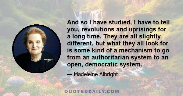 And so I have studied, I have to tell you, revolutions and uprisings for a long time. They are all slightly different, but what they all look for is some kind of a mechanism to go from an authoritarian system to an