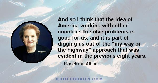 And so I think that the idea of America working with other countries to solve problems is good for us, and it is part of digging us out of the “my way or the highway” approach that was evident in the previous eight