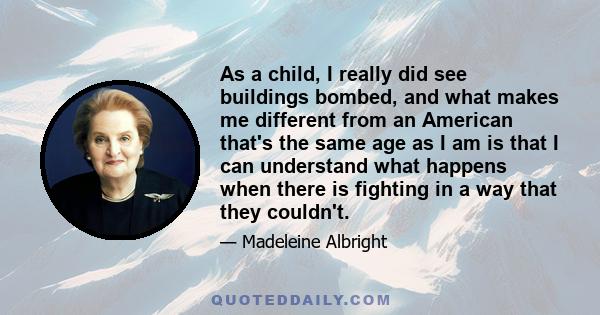 As a child, I really did see buildings bombed, and what makes me different from an American that's the same age as I am is that I can understand what happens when there is fighting in a way that they couldn't.