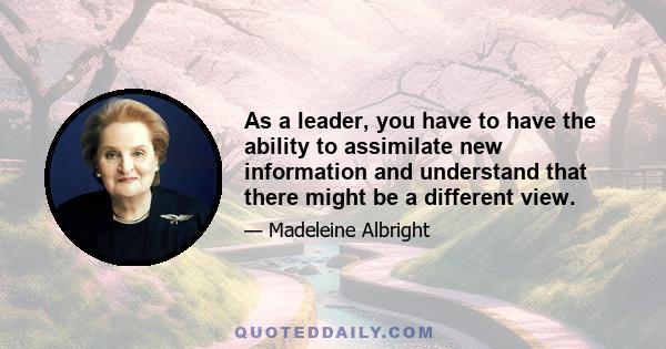 As a leader, you have to have the ability to assimilate new information and understand that there might be a different view.