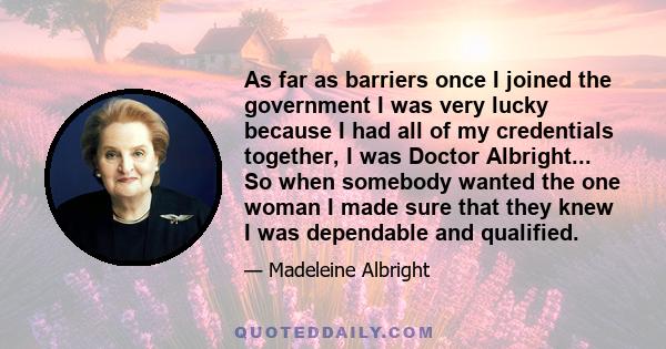 As far as barriers once I joined the government I was very lucky because I had all of my credentials together, I was Doctor Albright... So when somebody wanted the one woman I made sure that they knew I was dependable