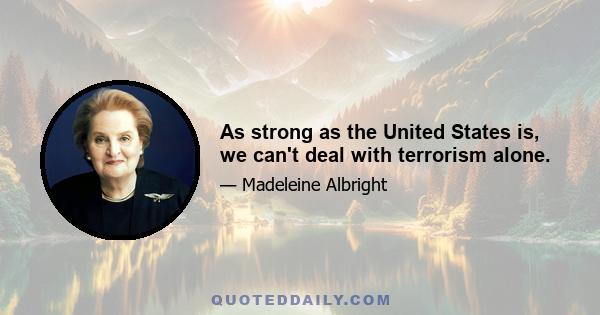 As strong as the United States is, we can't deal with terrorism alone.