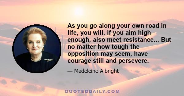 As you go along your own road in life, you will, if you aim high enough, also meet resistance... But no matter how tough the opposition may seem, have courage still and persevere.