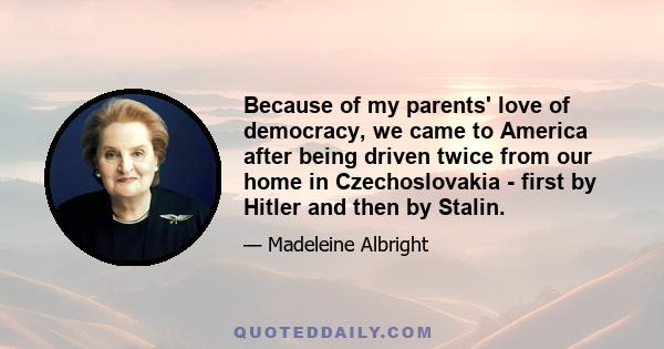 Because of my parents' love of democracy, we came to America after being driven twice from our home in Czechoslovakia - first by Hitler and then by Stalin.