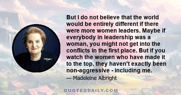 But I do not believe that the world would be entirely different if there were more women leaders. Maybe if everybody in leadership was a woman, you might not get into the conflicts in the first place. But if you watch