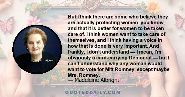 But I think there are some who believe they are actually protecting women, you know, and that it is better for women to be taken care of. I think women want to take care of themselves, and I think having a voice in how