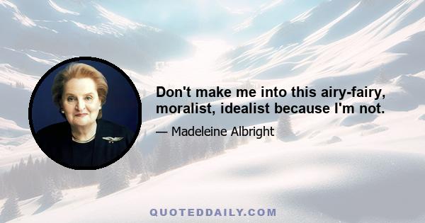 Don't make me into this airy-fairy, moralist, idealist because I'm not.