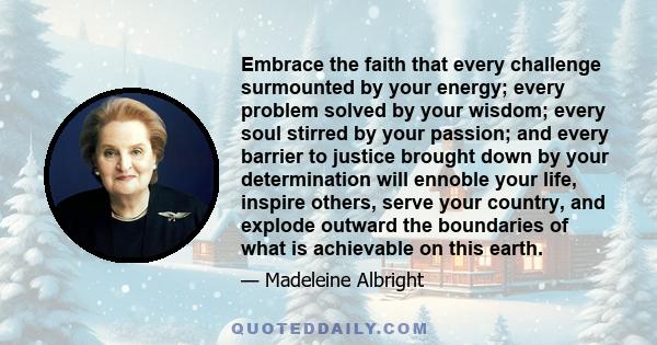 Embrace the faith that every challenge surmounted by your energy; every problem solved by your wisdom; every soul stirred by your passion; and every barrier to justice brought down by your determination will ennoble