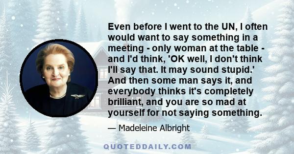 Even before I went to the UN, I often would want to say something in a meeting - only woman at the table - and I'd think, 'OK well, I don't think I'll say that. It may sound stupid.' And then some man says it, and