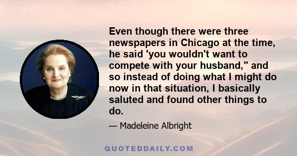 Even though there were three newspapers in Chicago at the time, he said 'you wouldn't want to compete with your husband, and so instead of doing what I might do now in that situation, I basically saluted and found other 