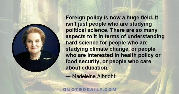 Foreign policy is now a huge field. It isn't just people who are studying political science. There are so many aspects to it in terms of understanding hard science for people who are studying climate change, or people