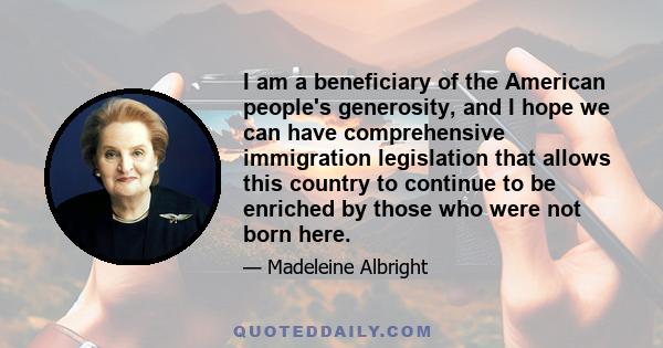 I am a beneficiary of the American people's generosity, and I hope we can have comprehensive immigration legislation that allows this country to continue to be enriched by those who were not born here.