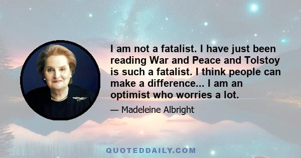 I am not a fatalist. I have just been reading War and Peace and Tolstoy is such a fatalist. I think people can make a difference... I am an optimist who worries a lot.