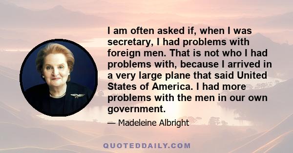 I am often asked if, when I was secretary, I had problems with foreign men. That is not who I had problems with, because I arrived in a very large plane that said United States of America. I had more problems with the