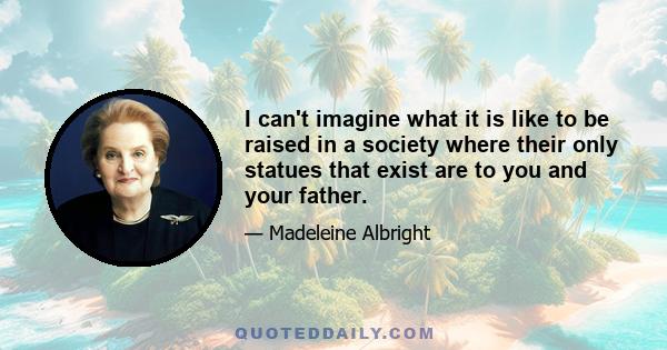 I can't imagine what it is like to be raised in a society where their only statues that exist are to you and your father.