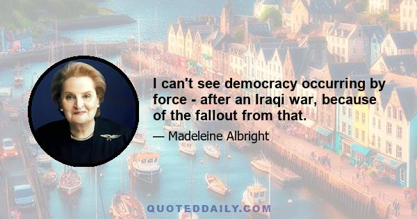 I can't see democracy occurring by force - after an Iraqi war, because of the fallout from that.