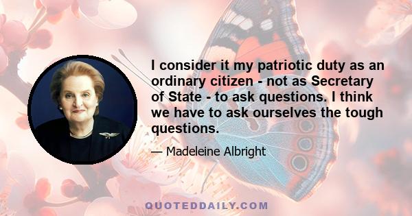 I consider it my patriotic duty as an ordinary citizen - not as Secretary of State - to ask questions. I think we have to ask ourselves the tough questions.