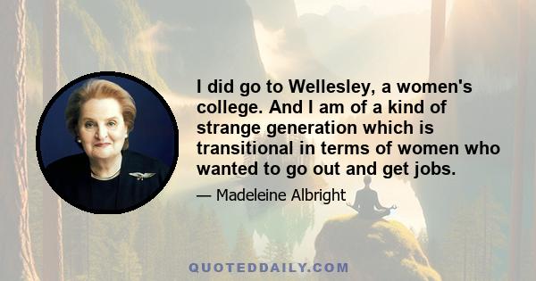 I did go to Wellesley, a women's college. And I am of a kind of strange generation which is transitional in terms of women who wanted to go out and get jobs.