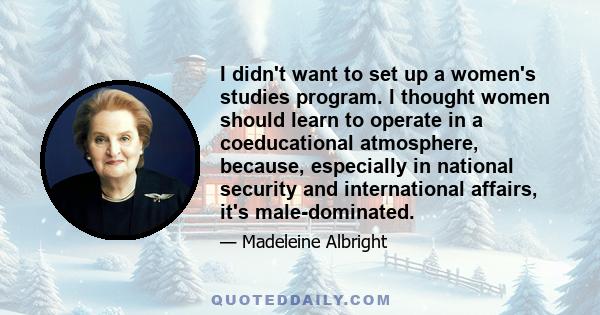 I didn't want to set up a women's studies program. I thought women should learn to operate in a coeducational atmosphere, because, especially in national security and international affairs, it's male-dominated.