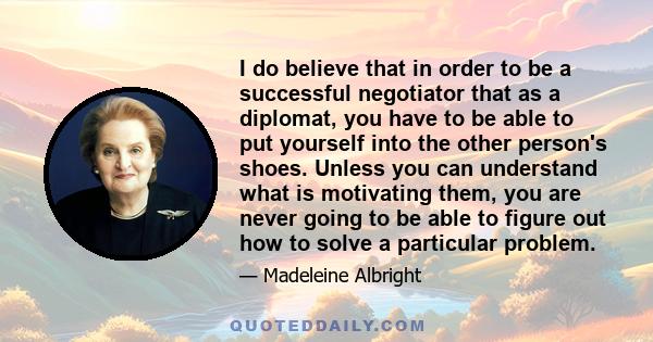 I do believe that in order to be a successful negotiator that as a diplomat, you have to be able to put yourself into the other person's shoes. Unless you can understand what is motivating them, you are never going to