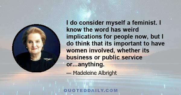 I do consider myself a feminist. I know the word has weird implications for people now, but I do think that its important to have women involved, whether its business or public service or...anything.