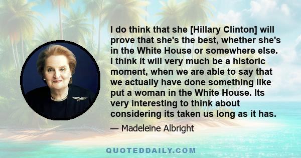 I do think that she [Hillary Clinton] will prove that she's the best, whether she's in the White House or somewhere else. I think it will very much be a historic moment, when we are able to say that we actually have