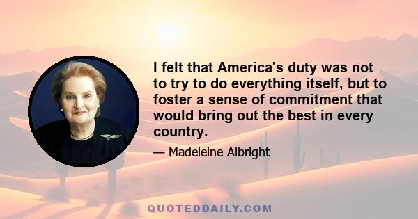 I felt that America's duty was not to try to do everything itself, but to foster a sense of commitment that would bring out the best in every country.