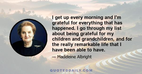 I get up every morning and I'm grateful for everything that has happened. I go through my list about being grateful for my children and grandchildren, and for the really remarkable life that I have been able to have.