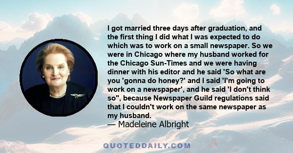 I got married three days after graduation, and the first thing I did what I was expected to do which was to work on a small newspaper. So we were in Chicago where my husband worked for the Chicago Sun-Times and we were