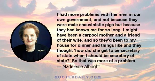 I had more problems with the men in our own government, and not because they were male chauvinistic pigs but because they had known me for so long. I might have been a carpool mother and a friend of their wife, and so