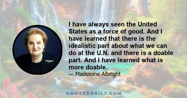 I have always seen the United States as a force of good. And I have learned that there is the idealistic part about what we can do at the U.N. and there is a doable part. And I have learned what is more doable.